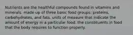 Nutrients are the healthful compounds found in vitamins and minerals. made up of three basic food groups: proteins, carbohydrates, and fats. units of measure that indicate the amount of energy in a particular food. the constituents in food that the body requires to function properly.