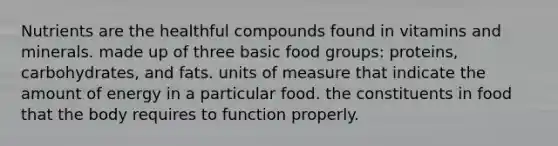 Nutrients are the healthful compounds found in vitamins and minerals. made up of three basic food groups: proteins, carbohydrates, and fats. units of measure that indicate the amount of energy in a particular food. the constituents in food that the body requires to function properly.