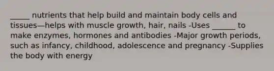 _____ nutrients that help build and maintain body cells and tissues—helps with muscle growth, hair, nails -Uses ______ to make enzymes, hormones and antibodies -Major growth periods, such as infancy, childhood, adolescence and pregnancy -Supplies the body with energy