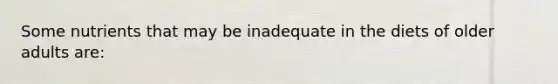 Some nutrients that may be inadequate in the diets of older adults are: