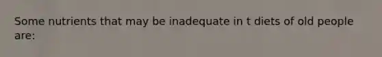 Some nutrients that may be inadequate in t diets of old people are: