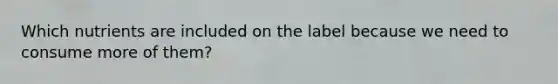 Which nutrients are included on the label because we need to consume more of them?