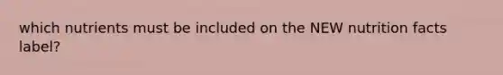 which nutrients must be included on the NEW nutrition facts label?