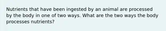 Nutrients that have been ingested by an animal are processed by the body in one of two ways. What are the two ways the body processes nutrients?