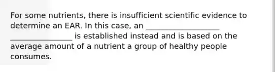 For some nutrients, there is insufficient scientific evidence to determine an EAR. In this case, an ___________________ ________________ is established instead and is based on the average amount of a nutrient a group of healthy people consumes.