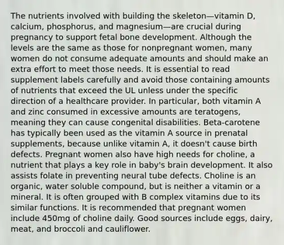 The nutrients involved with building the skeleton—vitamin D, calcium, phosphorus, and magnesium—are crucial during pregnancy to support fetal bone development. Although the levels are the same as those for nonpregnant women, many women do not consume adequate amounts and should make an extra effort to meet those needs. It is essential to read supplement labels carefully and avoid those containing amounts of nutrients that exceed the UL unless under the specific direction of a healthcare provider. In particular, both vitamin A and zinc consumed in excessive amounts are teratogens, meaning they can cause congenital disabilities. Beta-carotene has typically been used as the vitamin A source in prenatal supplements, because unlike vitamin A, it doesn't cause birth defects. Pregnant women also have high needs for choline, a nutrient that plays a key role in baby's brain development. It also assists folate in preventing neural tube defects. Choline is an organic, water soluble compound, but is neither a vitamin or a mineral. It is often grouped with B complex vitamins due to its similar functions. It is recommended that pregnant women include 450mg of choline daily. Good sources include eggs, dairy, meat, and broccoli and cauliflower.