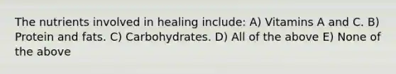 The nutrients involved in healing include: A) Vitamins A and C. B) Protein and fats. C) Carbohydrates. D) All of the above E) None of the above