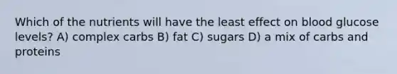 Which of the nutrients will have the least effect on blood glucose levels? A) complex carbs B) fat C) sugars D) a mix of carbs and proteins