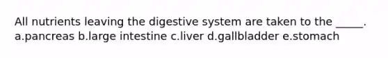 All nutrients leaving the digestive system are taken to the _____. a.pancreas b.large intestine c.liver d.gallbladder e.stomach