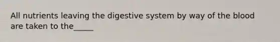 All nutrients leaving the digestive system by way of the blood are taken to the_____