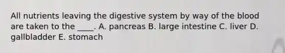 All nutrients leaving the digestive system by way of the blood are taken to the ____. A. pancreas B. large intestine C. liver D. gallbladder E. stomach