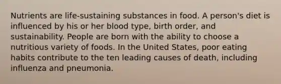 Nutrients are life-sustaining substances in food. A person's diet is influenced by his or her blood type, birth order, and sustainability. People are born with the ability to choose a nutritious variety of foods. In the United States, poor eating habits contribute to the ten leading causes of death, including influenza and pneumonia.