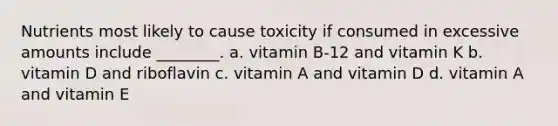 Nutrients most likely to cause toxicity if consumed in excessive amounts include ________. a. vitamin B-12 and vitamin K b. vitamin D and riboflavin c. vitamin A and vitamin D d. vitamin A and vitamin E