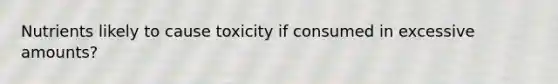 Nutrients likely to cause toxicity if consumed in excessive amounts?