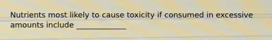 Nutrients most likely to cause toxicity if consumed in excessive amounts include _____________