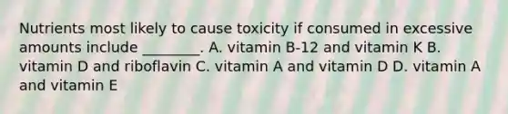 Nutrients most likely to cause toxicity if consumed in excessive amounts include ________. A. vitamin B-12 and vitamin K B. vitamin D and riboflavin C. vitamin A and vitamin D D. vitamin A and vitamin E