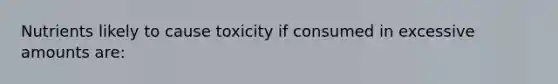 Nutrients likely to cause toxicity if consumed in excessive amounts are: