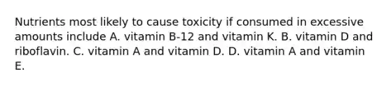 Nutrients most likely to cause toxicity if consumed in excessive amounts include A. vitamin B-12 and vitamin K. B. vitamin D and riboflavin. C. vitamin A and vitamin D. D. vitamin A and vitamin E.