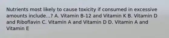 Nutrients most likely to cause toxicity if consumed in excessive amounts include...? A. Vitamin B-12 and Vitamin K B. Vitamin D and Riboflavin C. Vitamin A and Vitamin D D. Vitamin A and Vitamin E