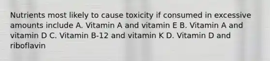 Nutrients most likely to cause toxicity if consumed in excessive amounts include A. Vitamin A and vitamin E B. Vitamin A and vitamin D C. Vitamin B-12 and vitamin K D. Vitamin D and riboflavin