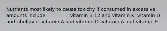 Nutrients most likely to cause toxicity if consumed in excessive amounts include ________. -vitamin B-12 and vitamin K -vitamin D and riboflavin -vitamin A and vitamin D -vitamin A and vitamin E