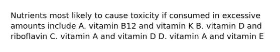 Nutrients most likely to cause toxicity if consumed in excessive amounts include A. vitamin B12 and vitamin K B. vitamin D and riboflavin C. vitamin A and vitamin D D. vitamin A and vitamin E