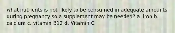 what nutrients is not likely to be consumed in adequate amounts during pregnancy so a supplement may be needed? a. iron b. calcium c. vitamin B12 d. Vitamin C