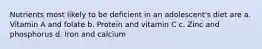 Nutrients most likely to be deficient in an adolescent's diet are a. Vitamin A and folate b. Protein and vitamin C c. Zinc and phosphorus d. Iron and calcium