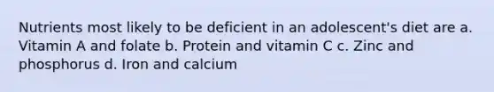 Nutrients most likely to be deficient in an adolescent's diet are a. Vitamin A and folate b. Protein and vitamin C c. Zinc and phosphorus d. Iron and calcium