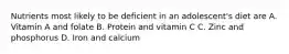 Nutrients most likely to be deficient in an adolescent's diet are A. Vitamin A and folate B. Protein and vitamin C C. Zinc and phosphorus D. Iron and calcium