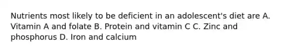 Nutrients most likely to be deficient in an adolescent's diet are A. Vitamin A and folate B. Protein and vitamin C C. Zinc and phosphorus D. Iron and calcium