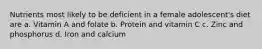 Nutrients most likely to be deficient in a female adolescent's diet are a. Vitamin A and folate b. Protein and vitamin C c. Zinc and phosphorus d. Iron and calcium