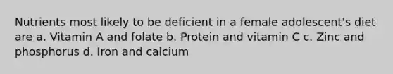 Nutrients most likely to be deficient in a female adolescent's diet are a. Vitamin A and folate b. Protein and vitamin C c. Zinc and phosphorus d. Iron and calcium