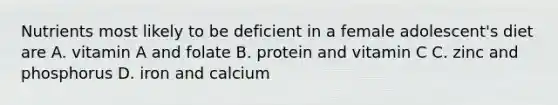 Nutrients most likely to be deficient in a female adolescent's diet are A. vitamin A and folate B. protein and vitamin C C. zinc and phosphorus D. iron and calcium