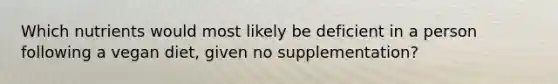 Which nutrients would most likely be deficient in a person following a vegan diet, given no supplementation?