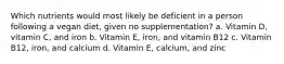 Which nutrients would most likely be deficient in a person following a vegan diet, given no supplementation? a. Vitamin D, vitamin C, and iron b. Vitamin E, iron, and vitamin B12 c. Vitamin B12, iron, and calcium d. Vitamin E, calcium, and zinc