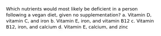 Which nutrients would most likely be deficient in a person following a vegan diet, given no supplementation? a. Vitamin D, vitamin C, and iron b. Vitamin E, iron, and vitamin B12 c. Vitamin B12, iron, and calcium d. Vitamin E, calcium, and zinc