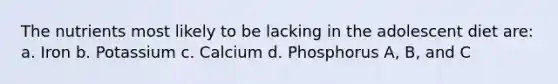 The nutrients most likely to be lacking in the adolescent diet are: a. Iron b. Potassium c. Calcium d. Phosphorus A, B, and C