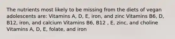 The nutrients most likely to be missing from the diets of vegan adolescents are: Vitamins A, D, E, iron, and zinc Vitamins B6, D, B12, iron, and calcium Vitamins B6, B12 , E, zinc, and choline Vitamins A, D, E, folate, and iron