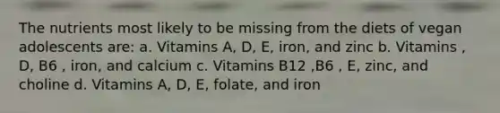 The nutrients most likely to be missing from the diets of vegan adolescents are: a. Vitamins A, D, E, iron, and zinc b. Vitamins , D, B6 , iron, and calcium c. Vitamins B12 ,B6 , E, zinc, and choline d. Vitamins A, D, E, folate, and iron