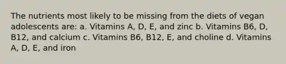 The nutrients most likely to be missing from the diets of vegan adolescents are: a. Vitamins A, D, E, and zinc b. Vitamins B6, D, B12, and calcium c. Vitamins B6, B12, E, and choline d. Vitamins A, D, E, and iron