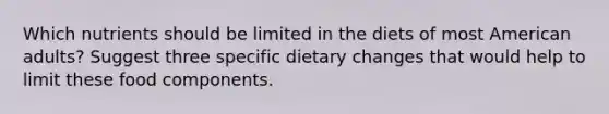 Which nutrients should be limited in the diets of most American adults? Suggest three specific dietary changes that would help to limit these food components.