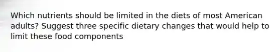 Which nutrients should be limited in the diets of most American adults? Suggest three specific dietary changes that would help to limit these food components