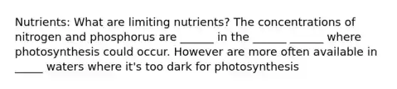 Nutrients: What are limiting nutrients? The concentrations of nitrogen and phosphorus are ______ in the ______ ______ where photosynthesis could occur. However are more often available in _____ waters where it's too dark for photosynthesis