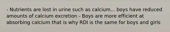 - Nutrients are lost in urine such as calcium... boys have reduced amounts of calcium excretion - Boys are more efficient at absorbing calcium that is why RDI is the same for boys and girls