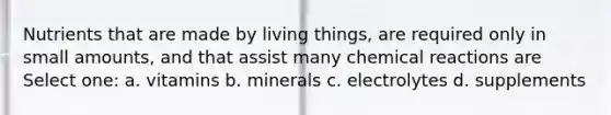 Nutrients that are made by living things, are required only in small amounts, and that assist many chemical reactions are Select one: a. vitamins b. minerals c. electrolytes d. supplements