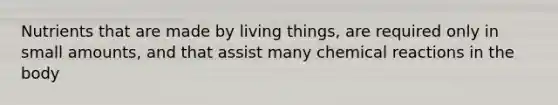 Nutrients that are made by living things, are required only in small amounts, and that assist many chemical reactions in the body
