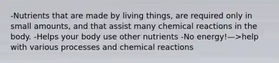 -Nutrients that are made by living things, are required only in small amounts, and that assist many chemical reactions in the body. -Helps your body use other nutrients -No energy!—>help with various processes and chemical reactions