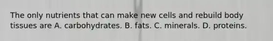 The only nutrients that can make new cells and rebuild body tissues are A. carbohydrates. B. fats. C. minerals. D. proteins.