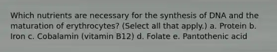 Which nutrients are necessary for the synthesis of DNA and the maturation of erythrocytes? (Select all that apply.) a. Protein b. Iron c. Cobalamin (vitamin B12) d. Folate e. Pantothenic acid